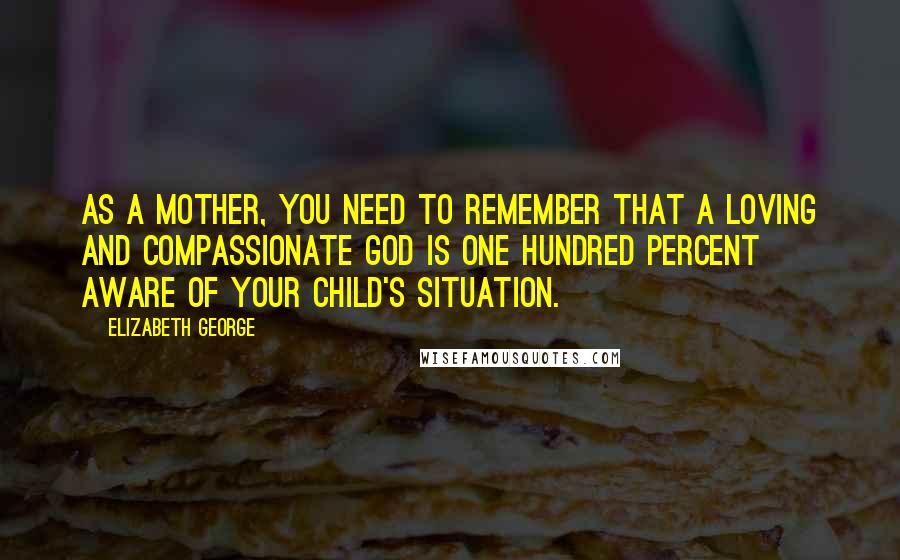 Elizabeth George Quotes: As a mother, you need to remember that a loving and compassionate God is one hundred percent aware of your child's situation.