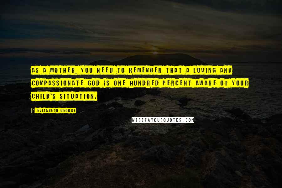 Elizabeth George Quotes: As a mother, you need to remember that a loving and compassionate God is one hundred percent aware of your child's situation.