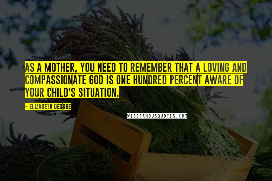 Elizabeth George Quotes: As a mother, you need to remember that a loving and compassionate God is one hundred percent aware of your child's situation.