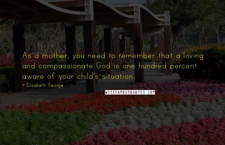 Elizabeth George Quotes: As a mother, you need to remember that a loving and compassionate God is one hundred percent aware of your child's situation.