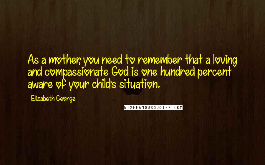 Elizabeth George Quotes: As a mother, you need to remember that a loving and compassionate God is one hundred percent aware of your child's situation.