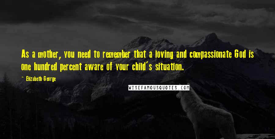 Elizabeth George Quotes: As a mother, you need to remember that a loving and compassionate God is one hundred percent aware of your child's situation.