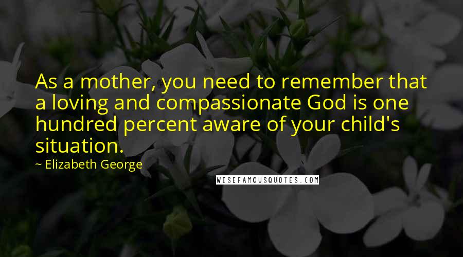 Elizabeth George Quotes: As a mother, you need to remember that a loving and compassionate God is one hundred percent aware of your child's situation.
