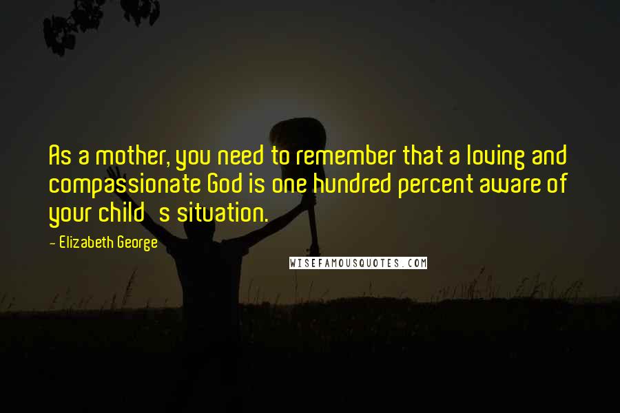 Elizabeth George Quotes: As a mother, you need to remember that a loving and compassionate God is one hundred percent aware of your child's situation.