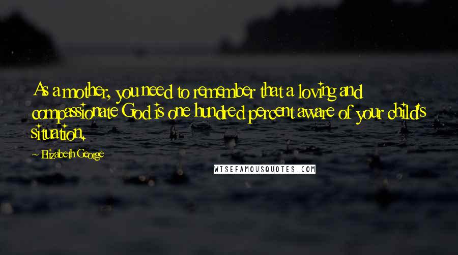 Elizabeth George Quotes: As a mother, you need to remember that a loving and compassionate God is one hundred percent aware of your child's situation.