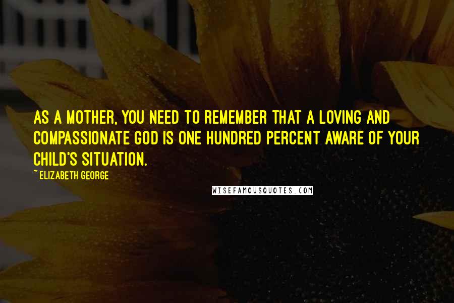 Elizabeth George Quotes: As a mother, you need to remember that a loving and compassionate God is one hundred percent aware of your child's situation.