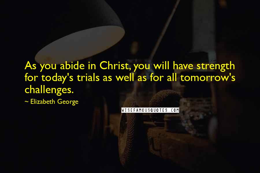 Elizabeth George Quotes: As you abide in Christ, you will have strength for today's trials as well as for all tomorrow's challenges.