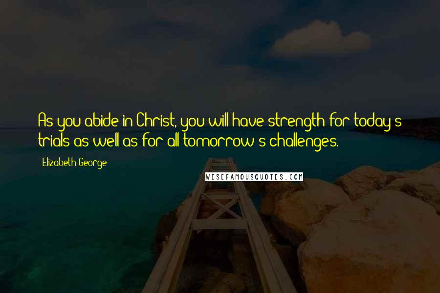 Elizabeth George Quotes: As you abide in Christ, you will have strength for today's trials as well as for all tomorrow's challenges.