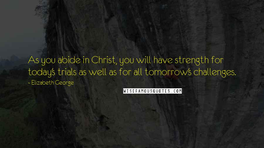 Elizabeth George Quotes: As you abide in Christ, you will have strength for today's trials as well as for all tomorrow's challenges.