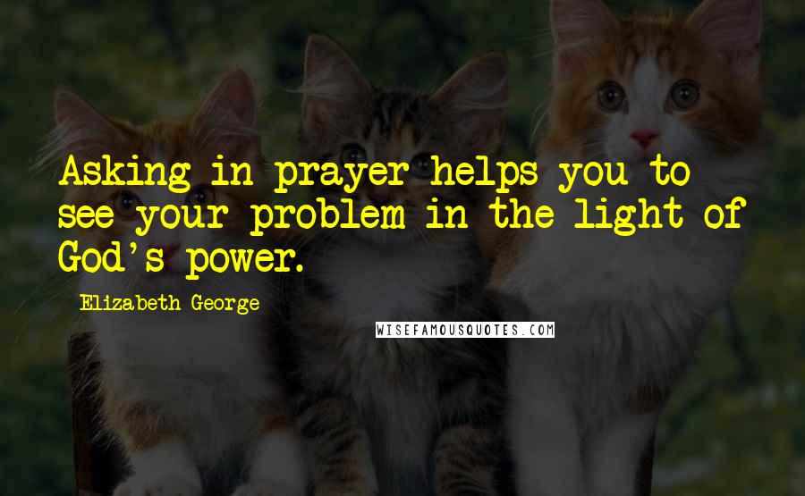 Elizabeth George Quotes: Asking in prayer helps you to see your problem in the light of God's power.