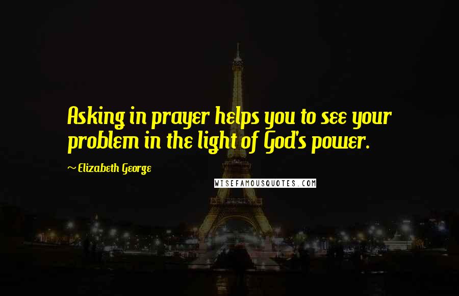 Elizabeth George Quotes: Asking in prayer helps you to see your problem in the light of God's power.