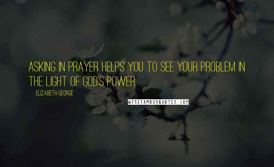 Elizabeth George Quotes: Asking in prayer helps you to see your problem in the light of God's power.