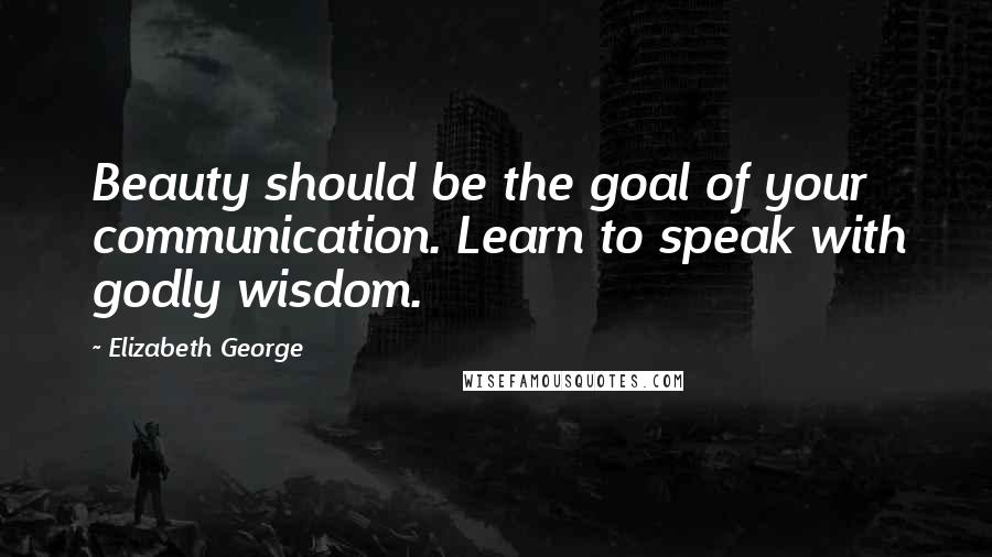 Elizabeth George Quotes: Beauty should be the goal of your communication. Learn to speak with godly wisdom.