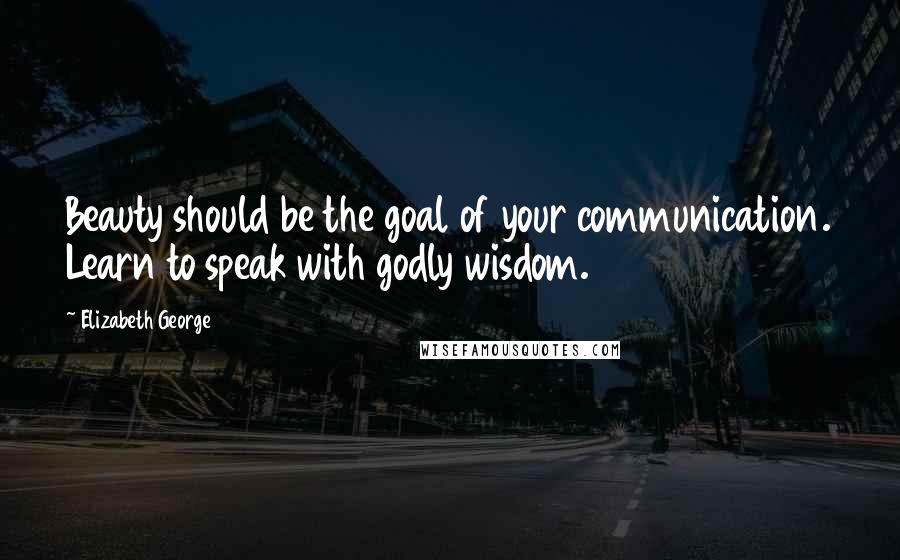 Elizabeth George Quotes: Beauty should be the goal of your communication. Learn to speak with godly wisdom.