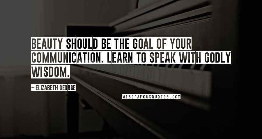 Elizabeth George Quotes: Beauty should be the goal of your communication. Learn to speak with godly wisdom.