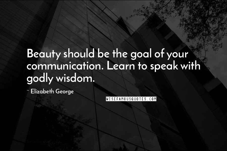 Elizabeth George Quotes: Beauty should be the goal of your communication. Learn to speak with godly wisdom.