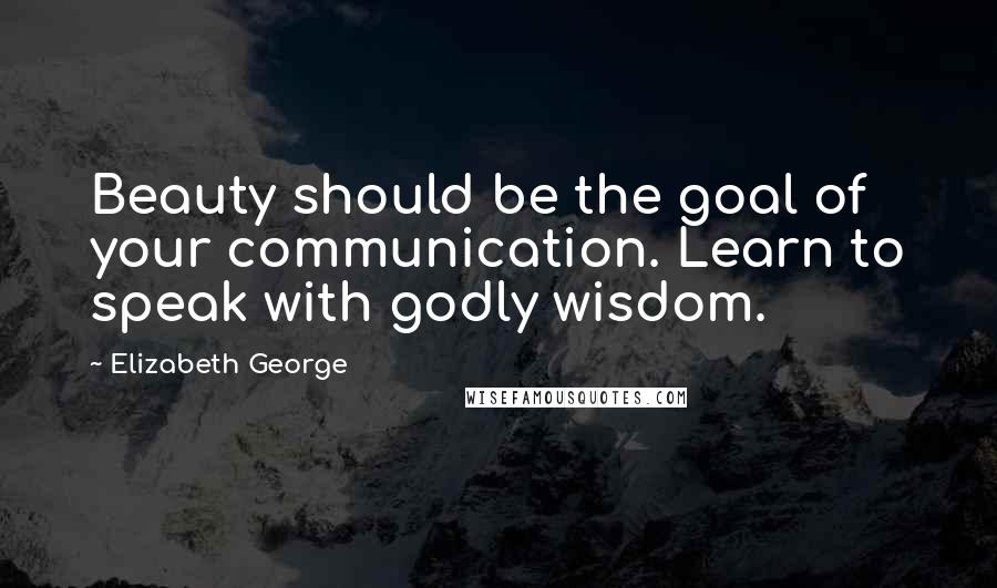 Elizabeth George Quotes: Beauty should be the goal of your communication. Learn to speak with godly wisdom.