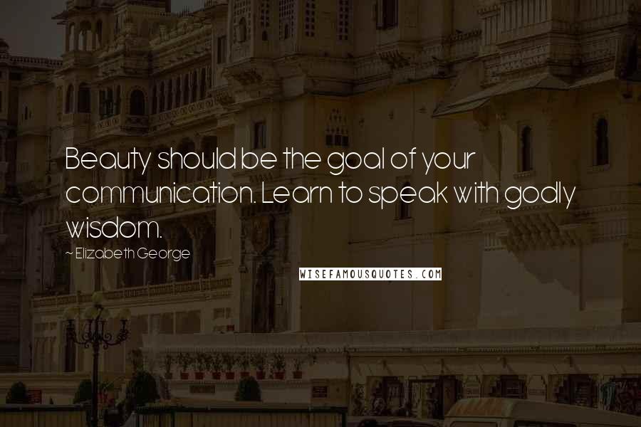 Elizabeth George Quotes: Beauty should be the goal of your communication. Learn to speak with godly wisdom.