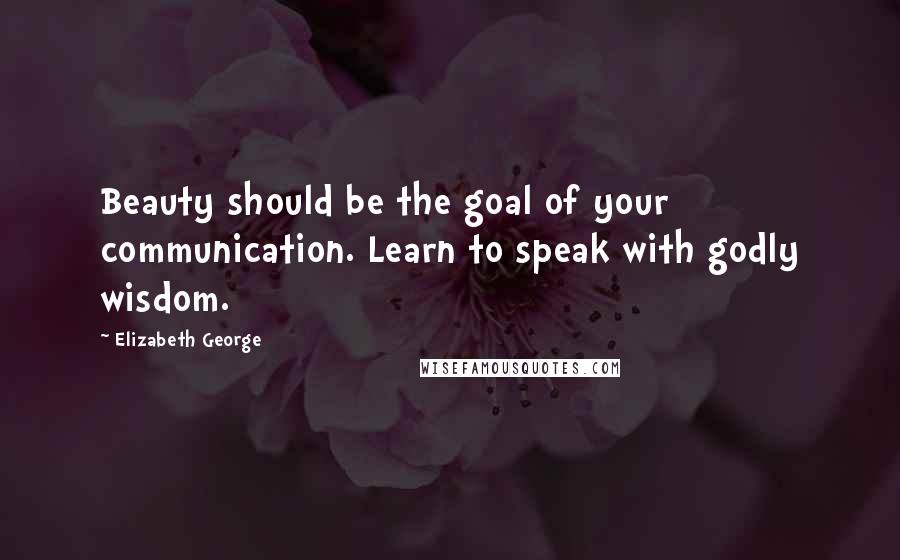Elizabeth George Quotes: Beauty should be the goal of your communication. Learn to speak with godly wisdom.