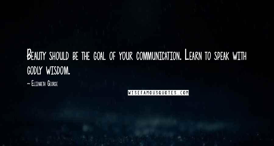 Elizabeth George Quotes: Beauty should be the goal of your communication. Learn to speak with godly wisdom.