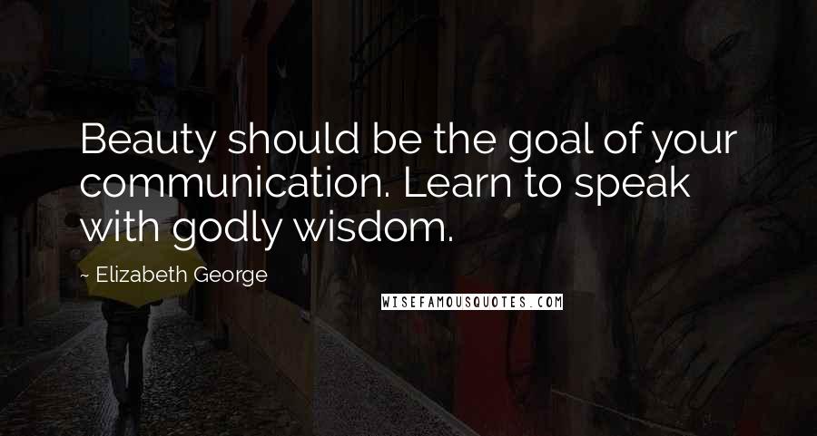 Elizabeth George Quotes: Beauty should be the goal of your communication. Learn to speak with godly wisdom.