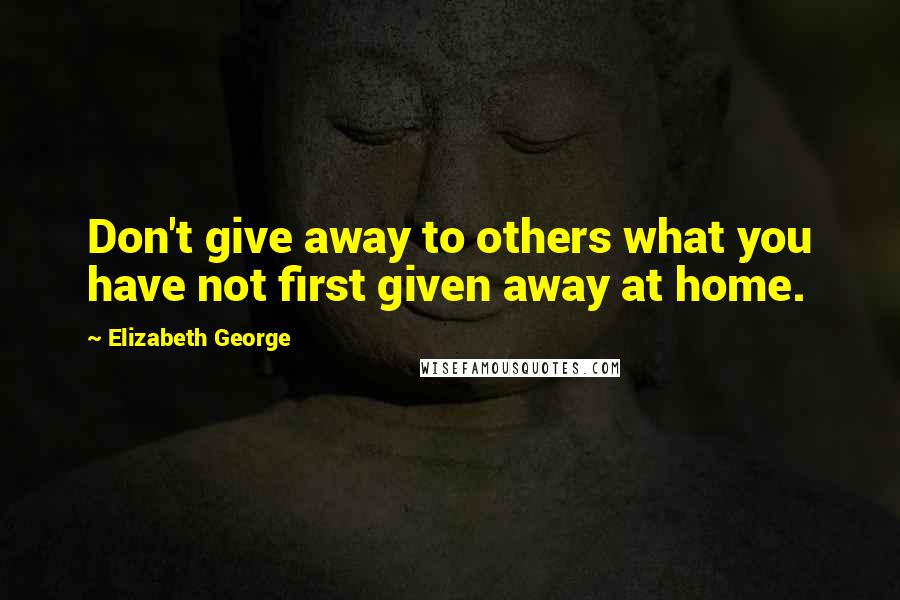 Elizabeth George Quotes: Don't give away to others what you have not first given away at home.