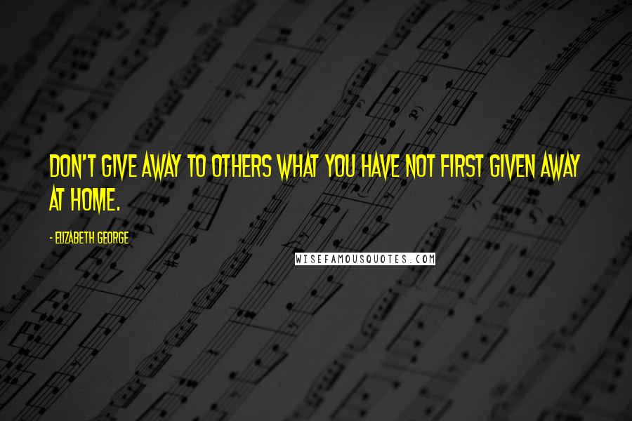 Elizabeth George Quotes: Don't give away to others what you have not first given away at home.