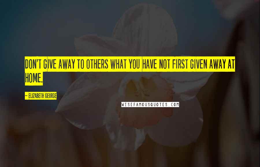 Elizabeth George Quotes: Don't give away to others what you have not first given away at home.