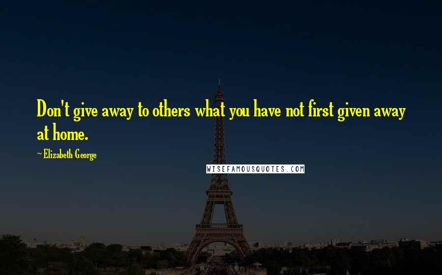 Elizabeth George Quotes: Don't give away to others what you have not first given away at home.