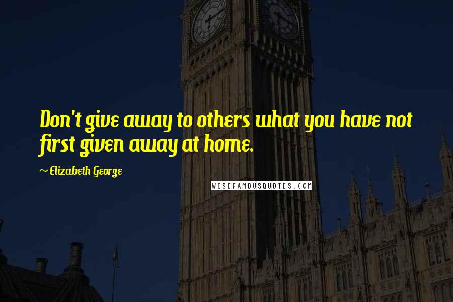 Elizabeth George Quotes: Don't give away to others what you have not first given away at home.