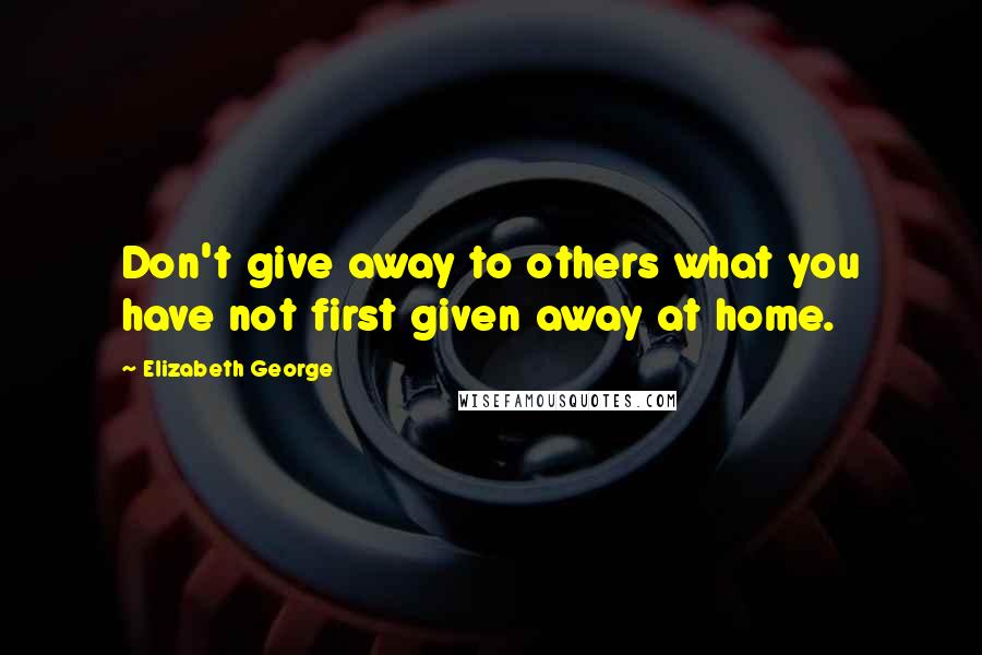 Elizabeth George Quotes: Don't give away to others what you have not first given away at home.