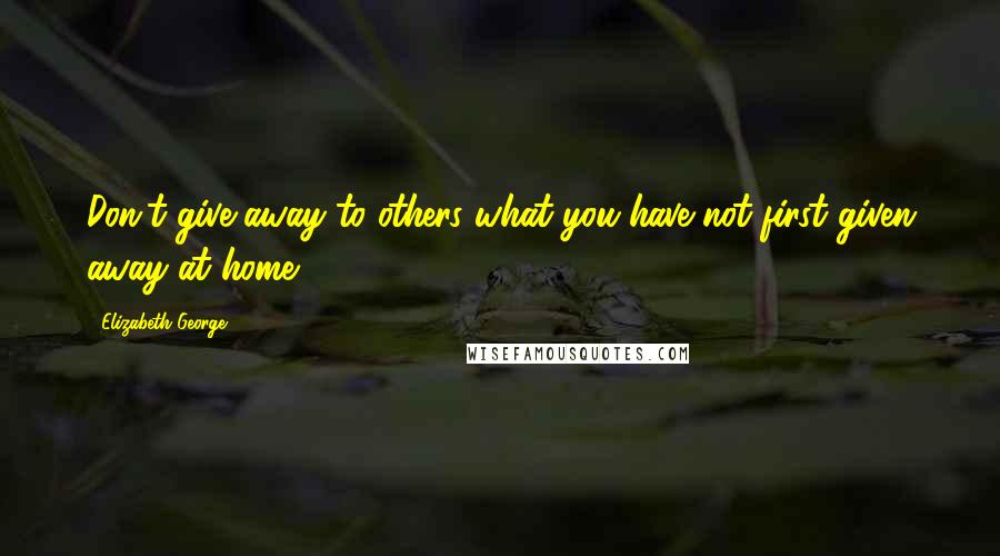 Elizabeth George Quotes: Don't give away to others what you have not first given away at home.