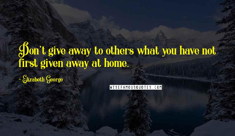 Elizabeth George Quotes: Don't give away to others what you have not first given away at home.