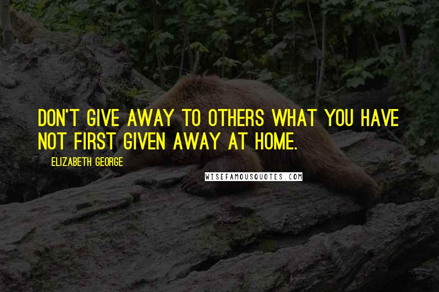 Elizabeth George Quotes: Don't give away to others what you have not first given away at home.