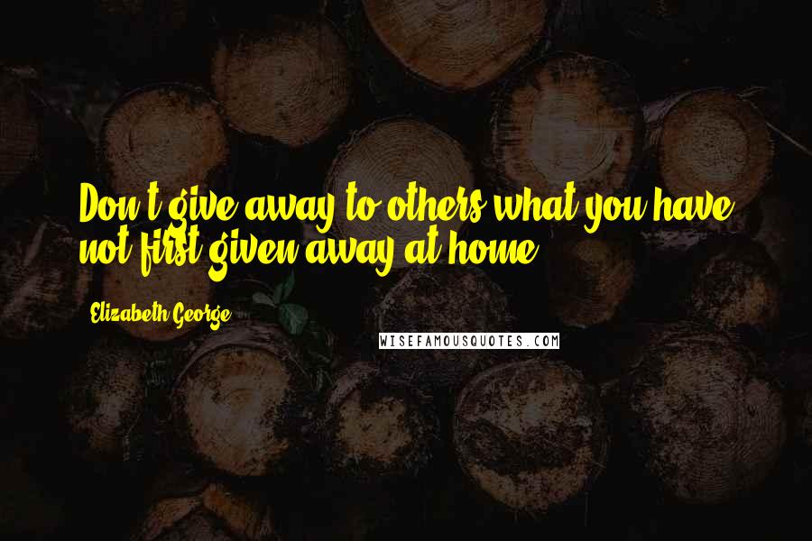 Elizabeth George Quotes: Don't give away to others what you have not first given away at home.