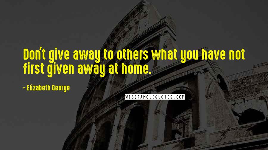 Elizabeth George Quotes: Don't give away to others what you have not first given away at home.