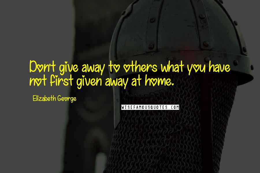 Elizabeth George Quotes: Don't give away to others what you have not first given away at home.