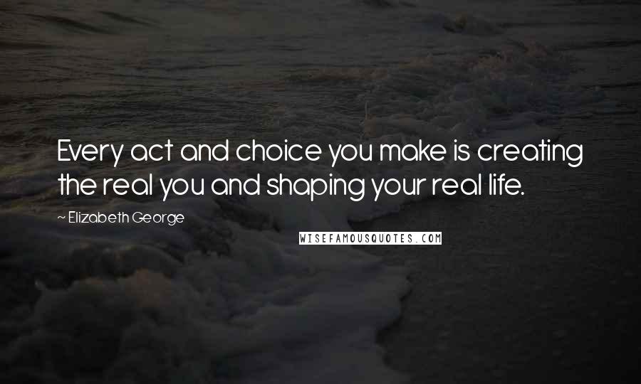 Elizabeth George Quotes: Every act and choice you make is creating the real you and shaping your real life.