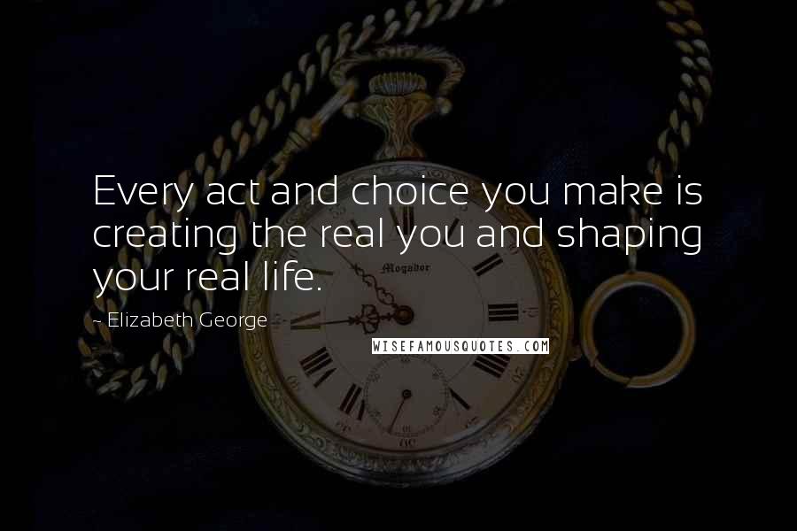 Elizabeth George Quotes: Every act and choice you make is creating the real you and shaping your real life.