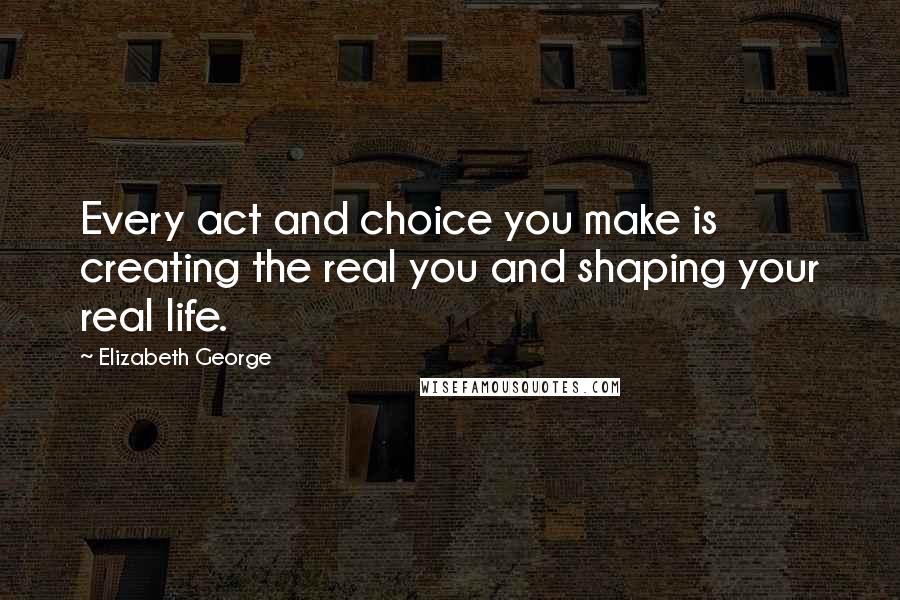 Elizabeth George Quotes: Every act and choice you make is creating the real you and shaping your real life.