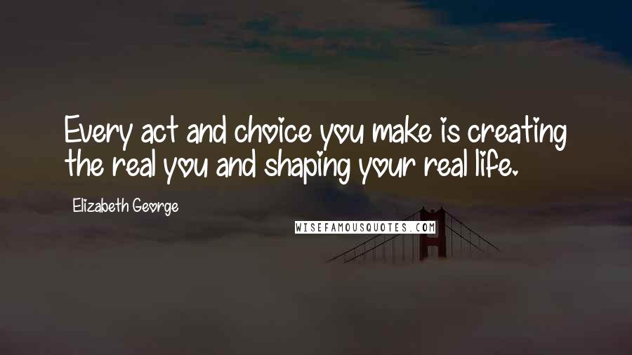 Elizabeth George Quotes: Every act and choice you make is creating the real you and shaping your real life.