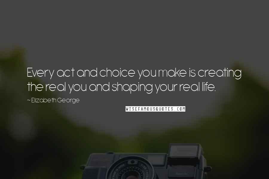Elizabeth George Quotes: Every act and choice you make is creating the real you and shaping your real life.