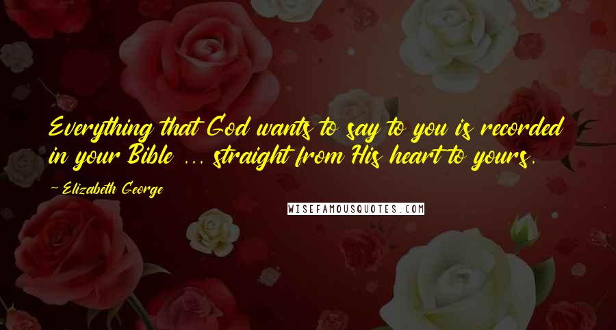 Elizabeth George Quotes: Everything that God wants to say to you is recorded in your Bible ... straight from His heart to yours.