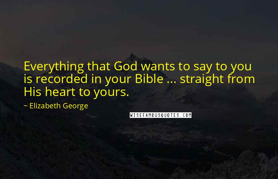 Elizabeth George Quotes: Everything that God wants to say to you is recorded in your Bible ... straight from His heart to yours.