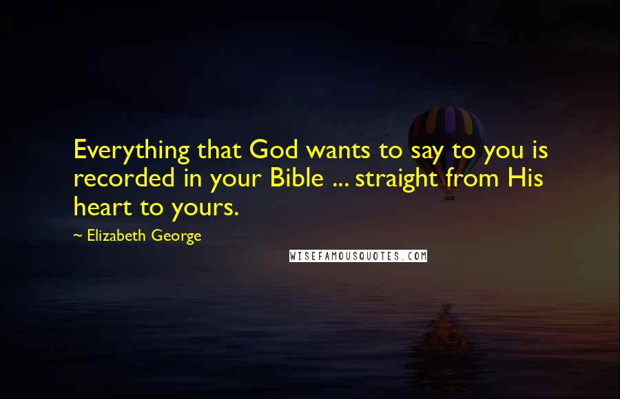 Elizabeth George Quotes: Everything that God wants to say to you is recorded in your Bible ... straight from His heart to yours.