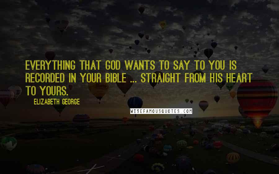 Elizabeth George Quotes: Everything that God wants to say to you is recorded in your Bible ... straight from His heart to yours.