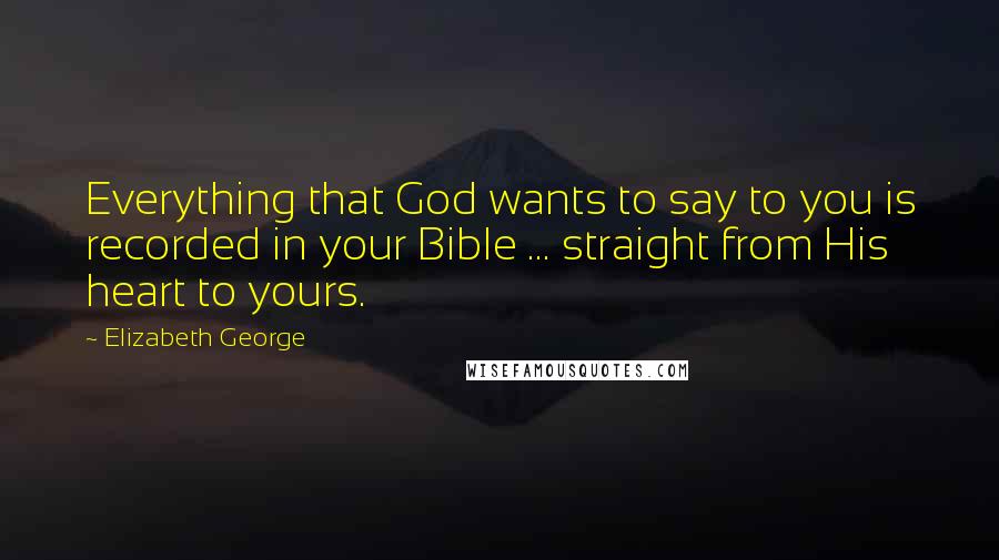 Elizabeth George Quotes: Everything that God wants to say to you is recorded in your Bible ... straight from His heart to yours.