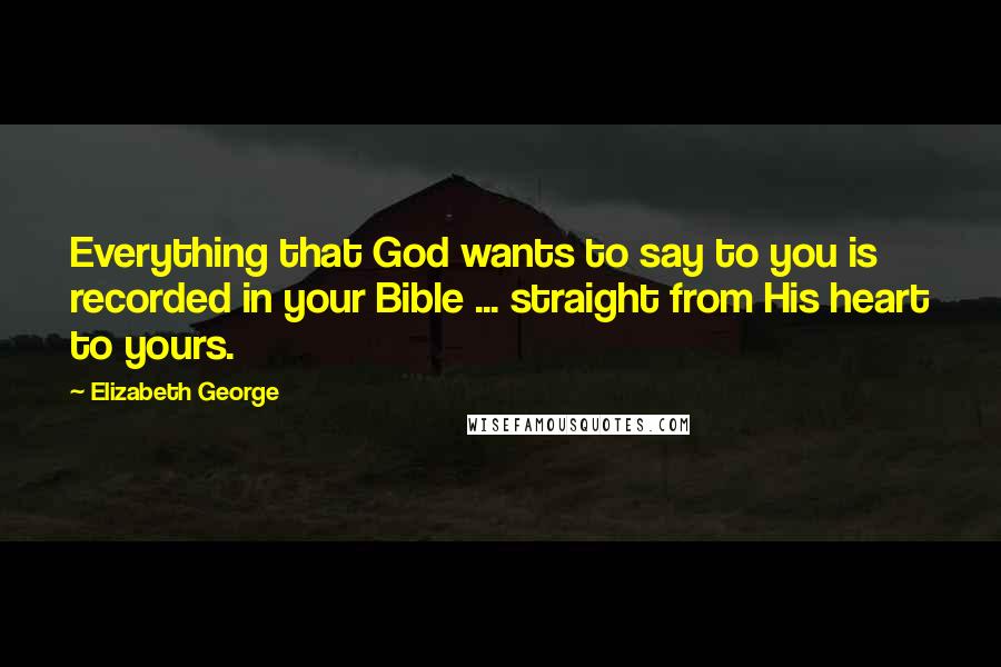 Elizabeth George Quotes: Everything that God wants to say to you is recorded in your Bible ... straight from His heart to yours.