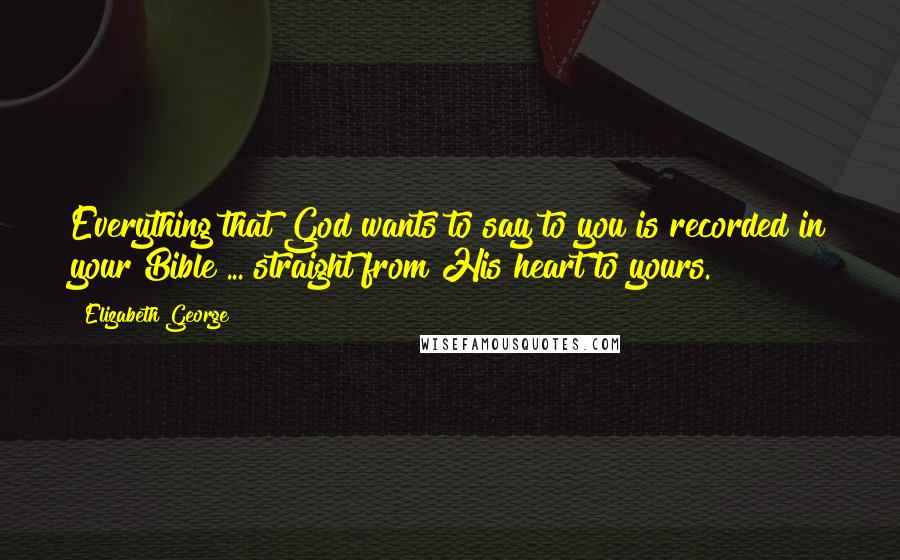 Elizabeth George Quotes: Everything that God wants to say to you is recorded in your Bible ... straight from His heart to yours.