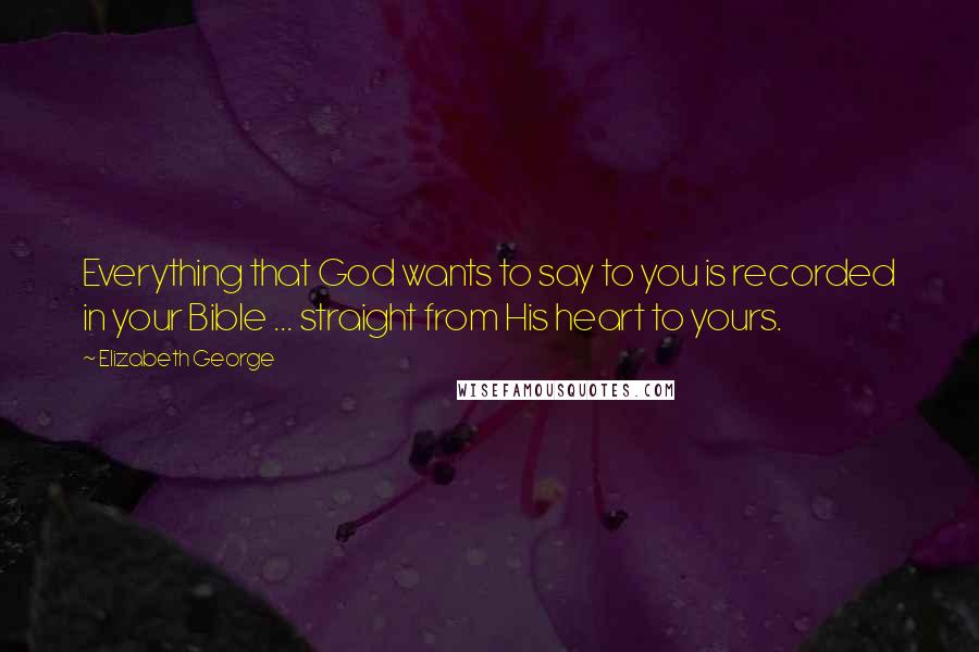 Elizabeth George Quotes: Everything that God wants to say to you is recorded in your Bible ... straight from His heart to yours.